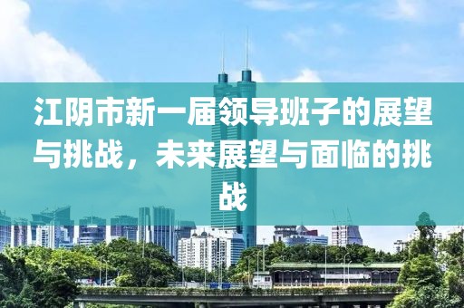 江阴市新一届领导班子的展望与挑战，未来展望与面临的挑战