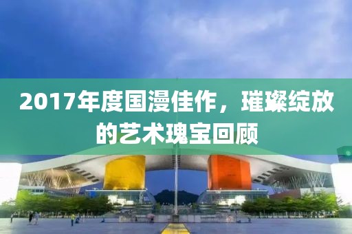 2017年度国漫佳作，璀璨绽放的艺术瑰宝回顾