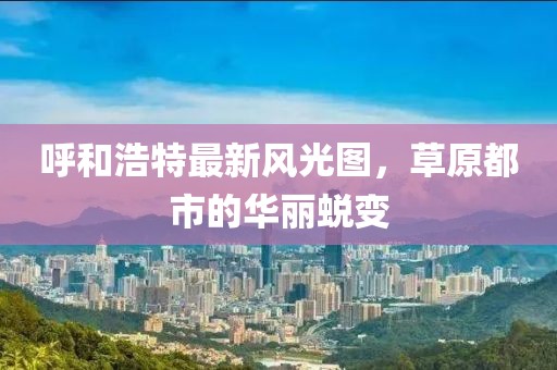 呼和浩特最新风光图，草原都市的华丽蜕变