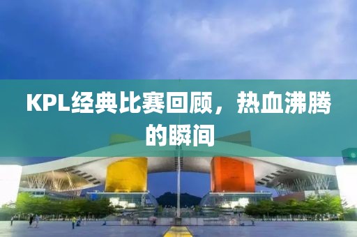 KPL经典比赛回顾，热血沸腾的瞬间