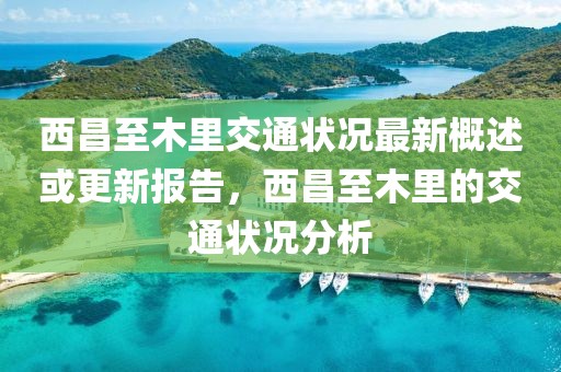西昌至木里交通状况最新概述或更新报告，西昌至木里的交通状况分析