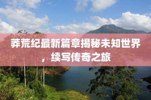 莽荒纪最新篇章揭秘未知世界，续写传奇之旅