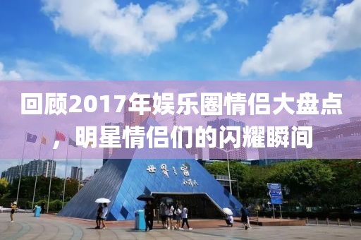 回顾2017年娱乐圈情侣大盘点，明星情侣们的闪耀瞬间