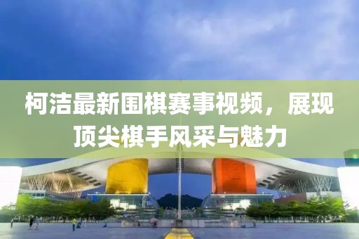 柯洁最新围棋赛事视频，展现顶尖棋手风采与魅力