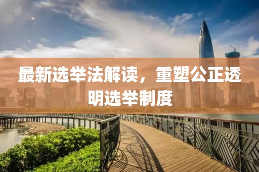 最新选举法解读，重塑公正透明选举制度