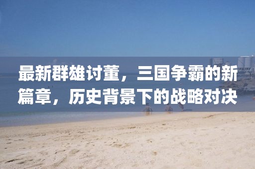 最新群雄讨董，三国争霸的新篇章，历史背景下的战略对决
