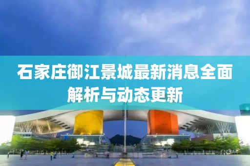 石家庄御江景城最新消息全面解析与动态更新