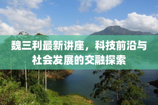 魏三利最新讲座，科技前沿与社会发展的交融探索