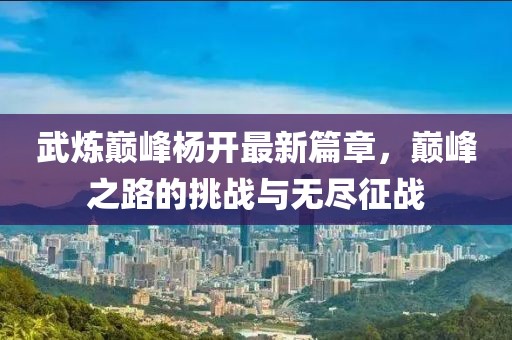 武炼巅峰杨开最新篇章，巅峰之路的挑战与无尽征战