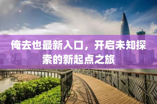 俺去也最新入口，开启未知探索的新起点之旅