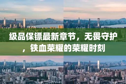 级品保镖最新章节，无畏守护，铁血荣耀的荣耀时刻