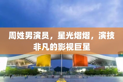 周姓男演员，星光熠熠，演技非凡的影视巨星