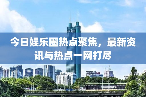 今日娱乐圈热点聚焦，最新资讯与热点一网打尽