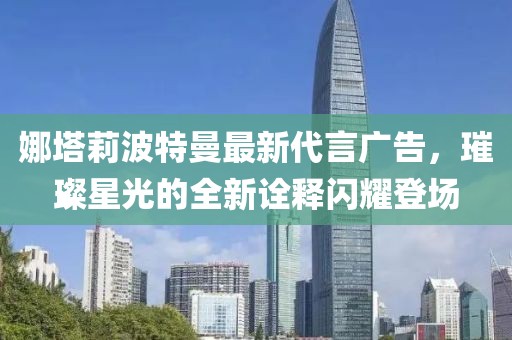 娜塔莉波特曼最新代言广告，璀璨星光的全新诠释闪耀登场