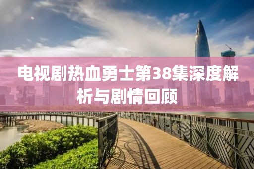 电视剧热血勇士第38集深度解析与剧情回顾