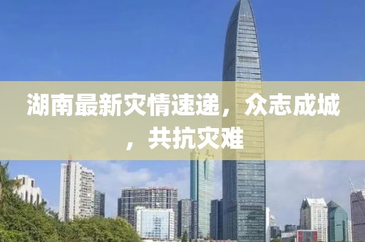 湖南最新灾情速递，众志成城，共抗灾难