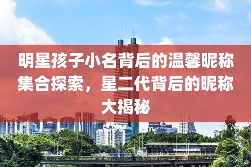 明星孩子小名背后的温馨昵称集合探索，星二代背后的昵称大揭秘