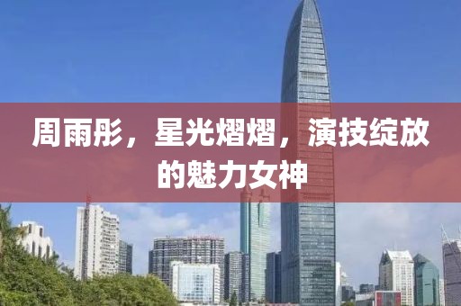 周雨彤，星光熠熠，演技绽放的魅力女神