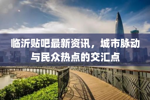 临沂贴吧最新资讯，城市脉动与民众热点的交汇点