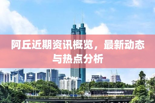 阿丘近期资讯概览，最新动态与热点分析
