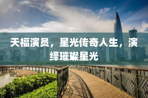 天福演员，星光传奇人生，演绎璀璨星光
