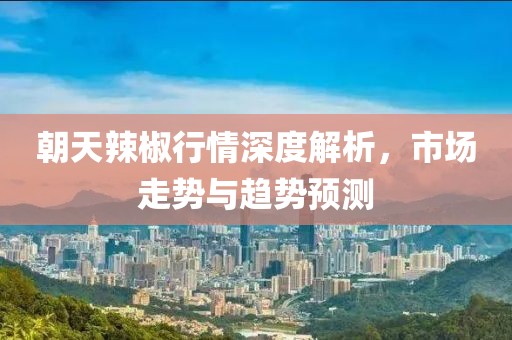 朝天辣椒行情深度解析，市场走势与趋势预测
