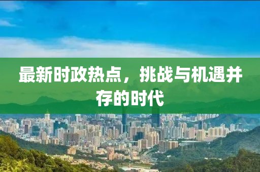 最新时政热点，挑战与机遇并存的时代