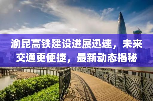 渝昆高铁建设进展迅速，未来交通更便捷，最新动态揭秘