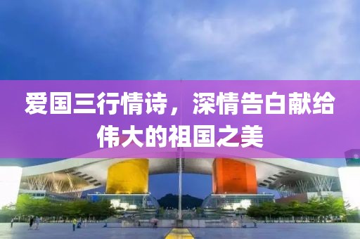 爱国三行情诗，深情告白献给伟大的祖国之美