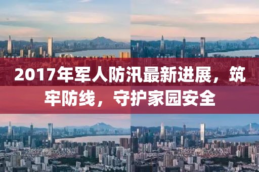 2017年军人防汛最新进展，筑牢防线，守护家园安全