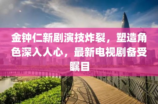 金钟仁新剧演技炸裂，塑造角色深入人心，最新电视剧备受瞩目