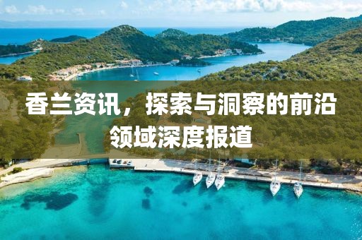 香兰资讯，探索与洞察的前沿领域深度报道