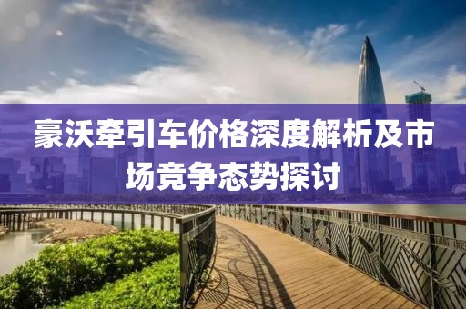 豪沃牵引车价格深度解析及市场竞争态势探讨