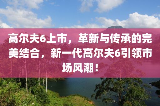 高尔夫6上市，革新与传承的完美结合，新一代高尔夫6引领市场风潮！
