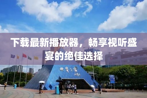 下载最新播放器，畅享视听盛宴的绝佳选择