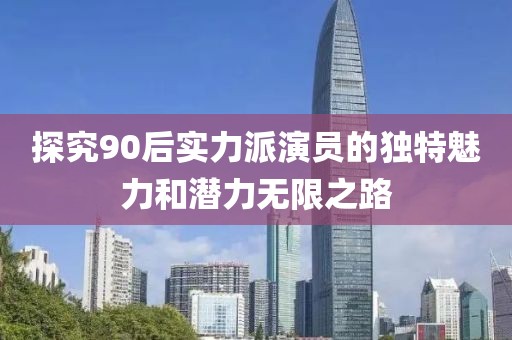 探究90后实力派演员的独特魅力和潜力无限之路