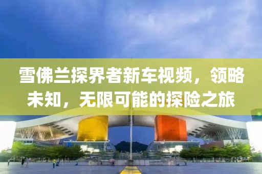 雪佛兰探界者新车视频，领略未知，无限可能的探险之旅