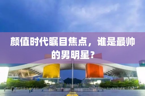 颜值时代瞩目焦点，谁是最帅的男明星？