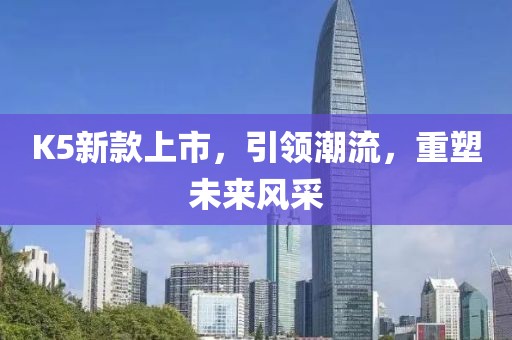 K5新款上市，引领潮流，重塑未来风采