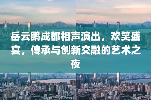 岳云鹏成都相声演出，欢笑盛宴，传承与创新交融的艺术之夜