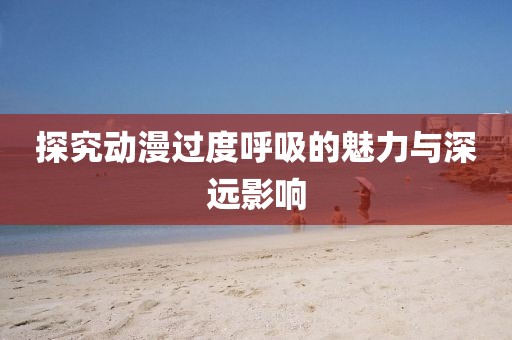 探究动漫过度呼吸的魅力与深远影响