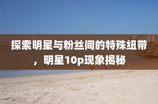 探索明星与粉丝间的特殊纽带，明星10p现象揭秘