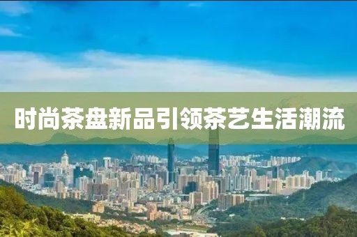 时尚茶盘新品引领茶艺生活潮流