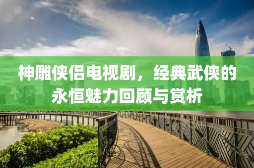 神雕侠侣电视剧，经典武侠的永恒魅力回顾与赏析