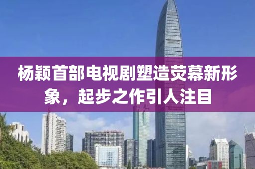 杨颖首部电视剧塑造荧幕新形象，起步之作引人注目