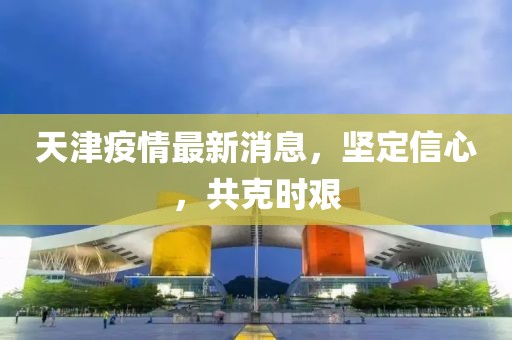 天津疫情最新消息，坚定信心，共克时艰