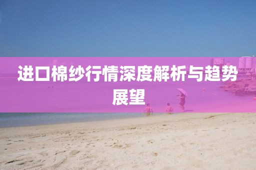 进口棉纱行情深度解析与趋势展望