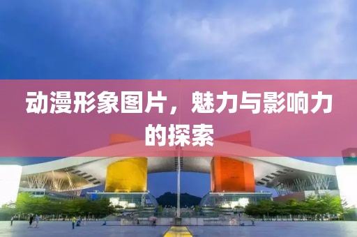 动漫形象图片，魅力与影响力的探索