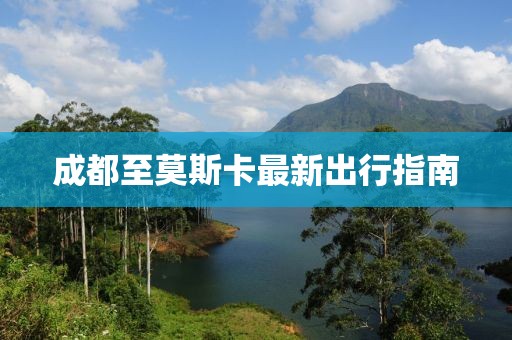 成都至莫斯卡最新出行指南