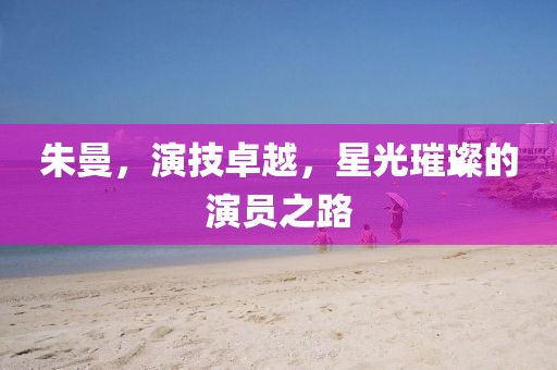 朱曼，演技卓越，星光璀璨的演员之路